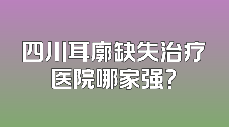 四川耳廓缺失治疗医院哪家强？