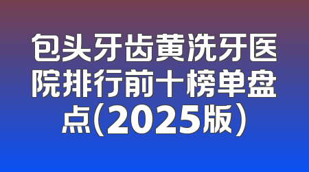 包头牙齿黄洗牙医院排行前十榜单盘点（2025版）