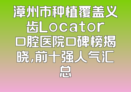 漳州市种植覆盖义齿Locator口腔医院口碑榜揭晓，前十强人气汇总