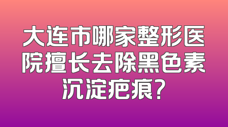 大连市哪家整形医院擅长去除黑色素沉淀疤痕？