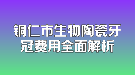 铜仁市生物陶瓷牙冠费用全面解析