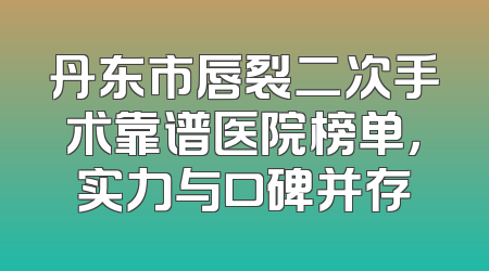 丹东市唇裂二次手术靠谱医院榜单，实力与口碑并存