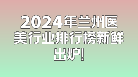 2024年兰州医美行业排行榜新鲜出炉！