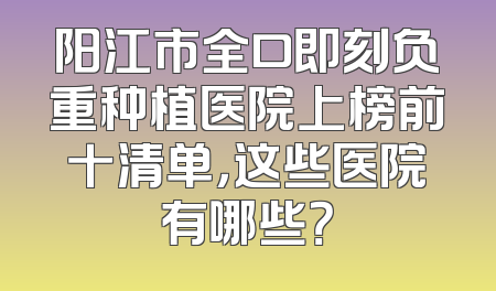 阳江市全口即刻负重种植医院上榜前十清单，这些医院有哪些？