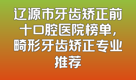 辽源市牙齿矫正前十口腔医院榜单，畸形牙齿矫正专业推荐