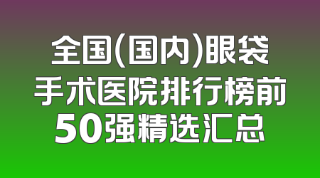 全国（国内）眼袋手术医院排行榜前50强精选汇总