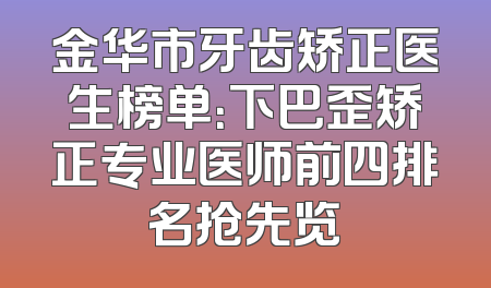 金华市牙齿矫正医生榜单：下巴歪矫正专业医师前四排名抢先览