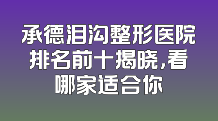 承德泪沟整形医院排名前十揭晓，看哪家适合你