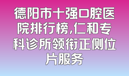 德阳市十强口腔医院排行榜，仁和专科诊所领衔正侧位片服务