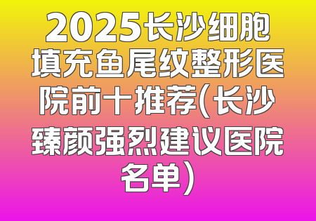 2025长沙细胞填充鱼尾纹整形医院前十推荐（长沙臻颜强烈建议医院名单）
