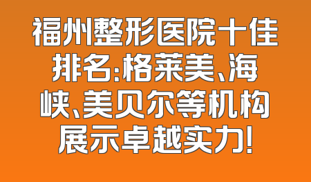福州整形医院十佳排名：格莱美、海峡、美贝尔等机构展示卓越实力！