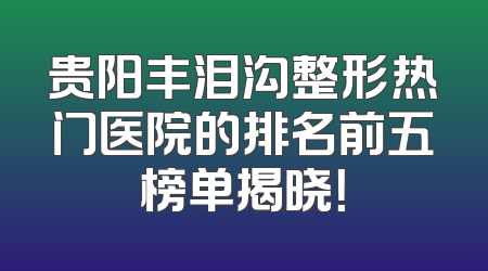 贵阳丰泪沟整形热门医院的排名前五榜单揭晓！