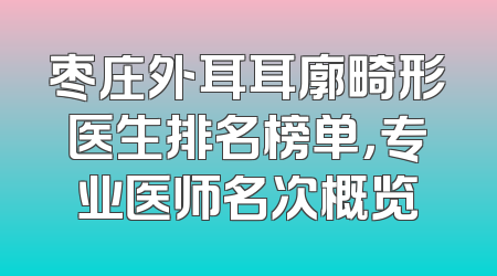 枣庄外耳耳廓畸形医生排名榜单，专业医师名次概览