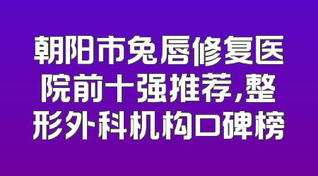 朝阳市兔唇修复医院前十强推荐，整形外科机构口碑榜