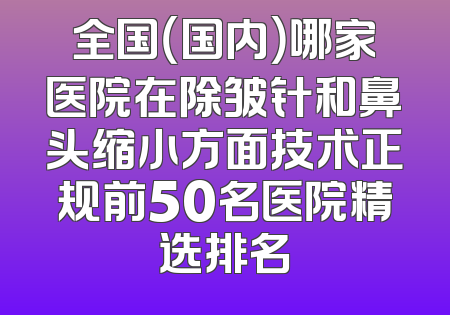 全国（国内）哪家医院在除皱针和鼻头缩小方面技术正规前50名医院精选排名