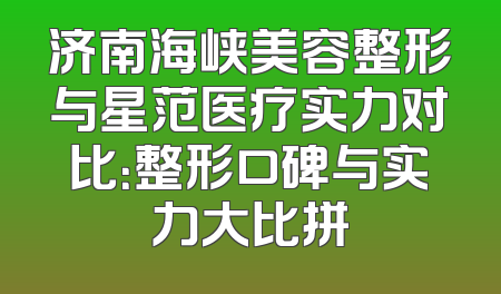 济南海峡美容整形与星范医疗实力对比：整形口碑与实力大比拼