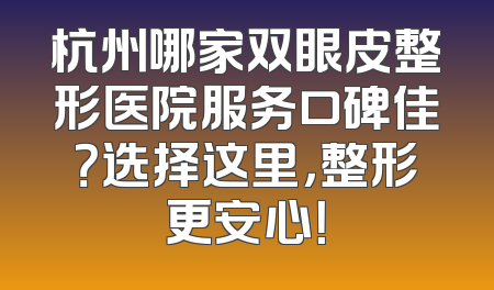 杭州哪家双眼皮整形医院服务口碑佳？选择这里，整形更安心！