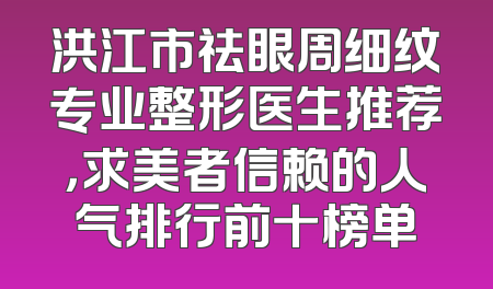 洪江市祛眼周细纹专业整形医生推荐，求美者信赖的人气排行前十榜单
