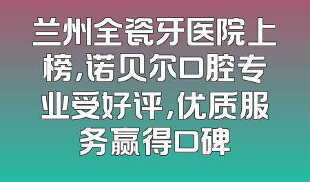 兰州全瓷牙医院上榜，诺贝尔口腔专业受好评，优质服务赢得口碑