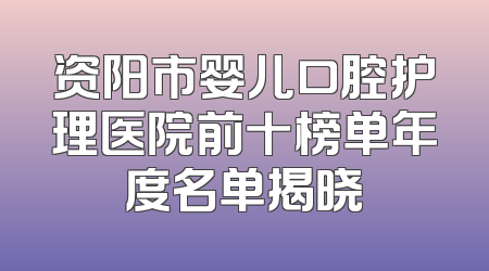 资阳市婴儿口腔护理医院前十榜单年度名单揭晓