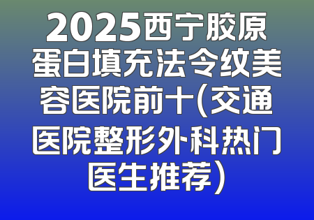 2025西宁胶原蛋白填充法令纹美容医院前十（交通医院整形外科热门医生推荐）