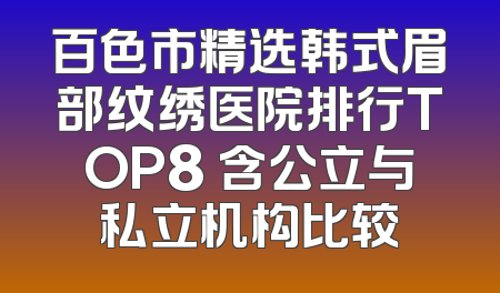 百色市精选韩式眉部纹绣医院排行TOP8 含公立与私立机构比较