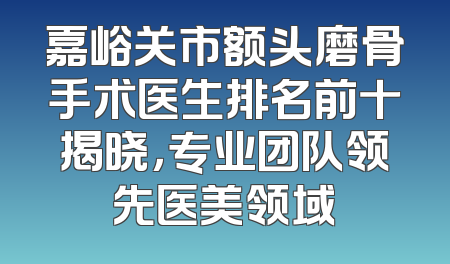 嘉峪关市额头磨骨手术医生排名前十揭晓，专业团队领先医美领域