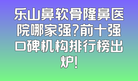 乐山鼻软骨隆鼻医院哪家强？前十强口碑机构排行榜出炉！