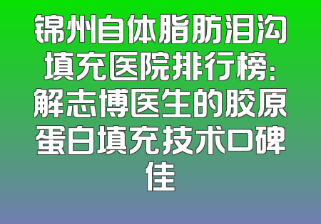 锦州自体脂肪泪沟填充医院排行榜：解志博医生的胶原蛋白填充技术口碑佳