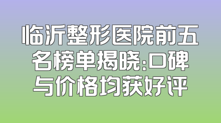 临沂整形医院前五名榜单揭晓：口碑与价格均获好评