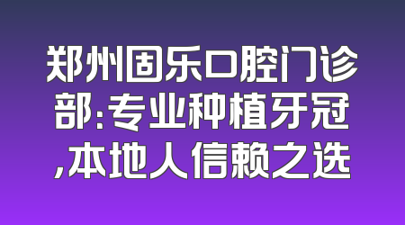 郑州固乐口腔门诊部：专业种植牙冠，本地人信赖之选