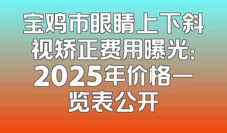 宝鸡市眼睛上下斜视矫正费用曝光：2025年价格一览表公开