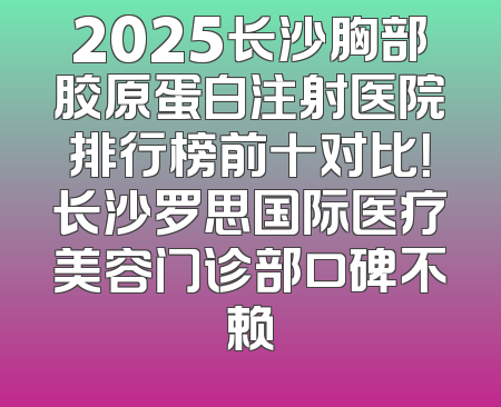 2025长沙胸部胶原蛋白注射医院排行榜前十对比！长沙罗思国际医疗美容门诊部口碑不赖