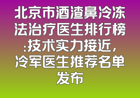 北京市酒渣鼻冷冻法治疗医生排行榜：技术实力接近，冷军医生推荐名单发布