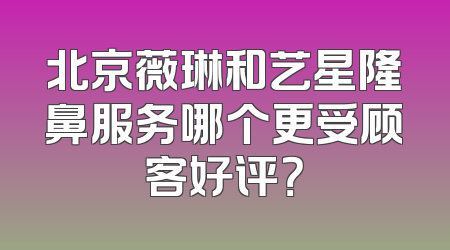 北京薇琳和艺星隆鼻服务哪个更受顾客好评？