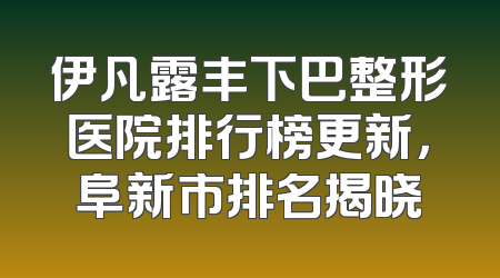 伊凡露丰下巴整形医院排行榜更新，阜新市排名揭晓