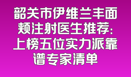 韶关市伊维兰丰面颊注射医生推荐：上榜五位实力派靠谱专家清单