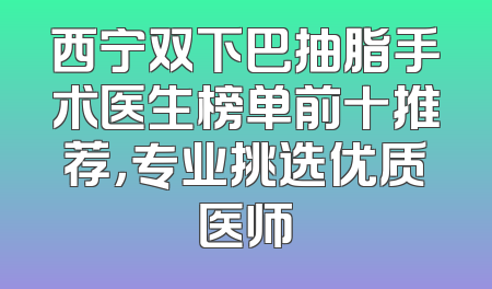 西宁双下巴抽脂手术医生榜单前十推荐，专业挑选优质医师