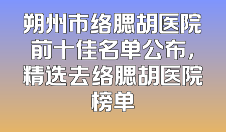 朔州市络腮胡医院前十佳名单公布，精选去络腮胡医院榜单