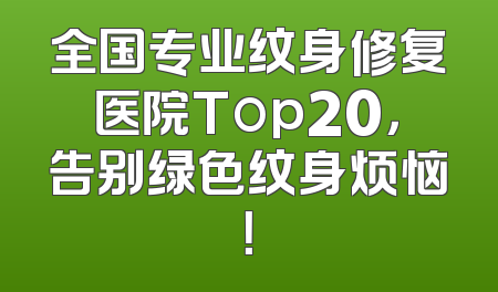 全国专业纹身修复医院Top20，告别绿色纹身烦恼！
