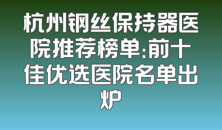 杭州钢丝保持器医院推荐榜单：前十佳优选医院名单出炉