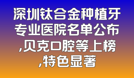 深圳钛合金种植牙专业医院名单公布，贝克口腔等上榜，特色显著