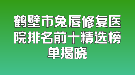 鹤壁市兔唇修复医院排名前十精选榜单揭晓