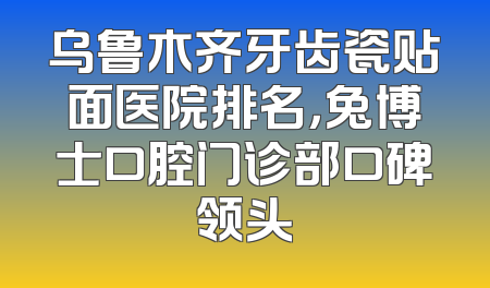 乌鲁木齐牙齿瓷贴面医院排名，兔博士口腔门诊部口碑领头