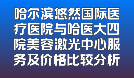 哈尔滨悠然国际医疗医院与哈医大四院美容激光中心服务及价格比较分析
