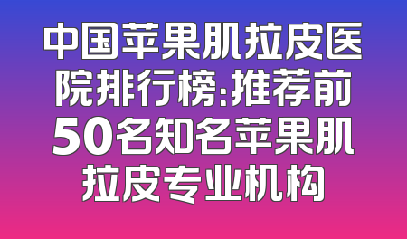 中国苹果肌拉皮医院排行榜：推荐前50名知名苹果肌拉皮专业机构