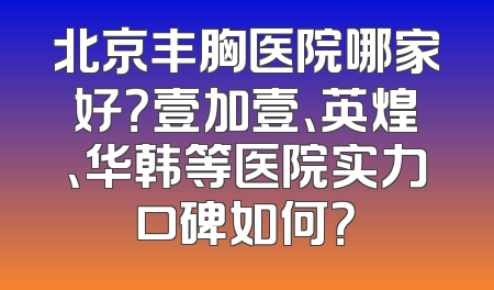 北京丰胸医院哪家好？壹加壹、英煌、华韩等医院实力口碑如何？