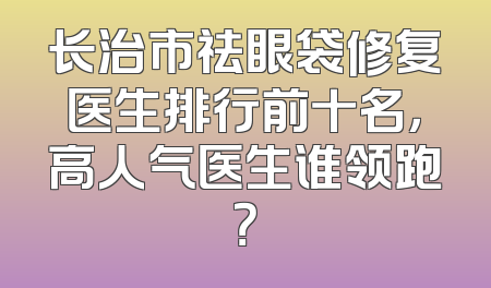长治市祛眼袋修复医生排行前十名，高人气医生谁领跑？