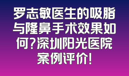 罗志敏医生的吸脂与隆鼻手术效果如何？深圳阳光医院案例评价！