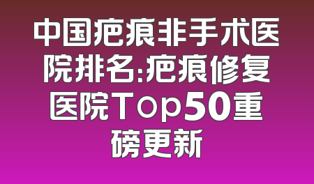 中国疤痕非手术医院排名：疤痕修复医院Top50重磅更新